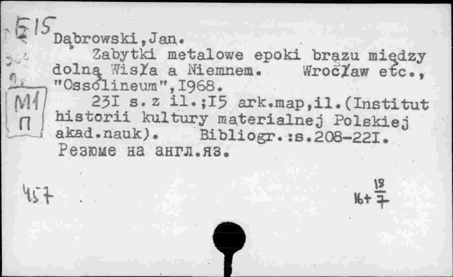 ﻿Ч Dubrows ki, J an.
Zabytki metalowe epoki brazu miedzy ' dolna Wisla a Niemnem. Wroc/aw etc., —і—» "Ossolineum",1968.
(V14	23I s. z	ark.map,il. (Institut
p ( historii kultury materialnej Polskiej >' akad.nauk).	Bibliogr. ss.208-221.
Резюме на англ.яз.
'2
K>t 4-